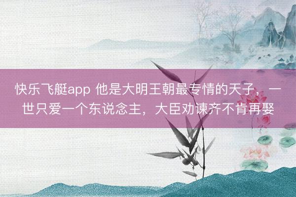 快乐飞艇app 他是大明王朝最专情的天子，一世只爱一个东说念主，大臣劝谏齐不肯再娶
