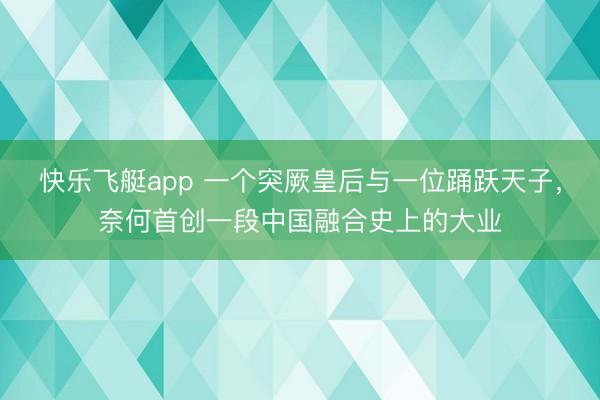 快乐飞艇app 一个突厥皇后与一位踊跃天子,奈何首创一段中国融合史上的大业