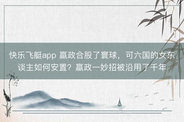 快乐飞艇app 嬴政合股了寰球，可六国的女东谈主如何安置？嬴政一妙招被沿用了千年
