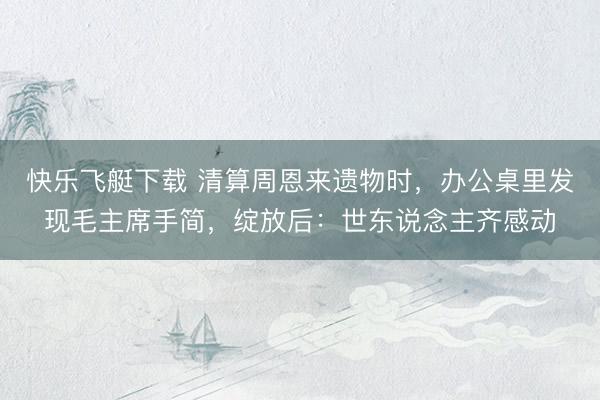 快乐飞艇下载 清算周恩来遗物时，办公桌里发现毛主席手简，绽放后：世东说念主齐感动