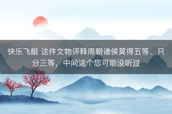 快乐飞艇 这件文物评释周朝诸侯莫得五等、只分三等，中间这个您可能没听过