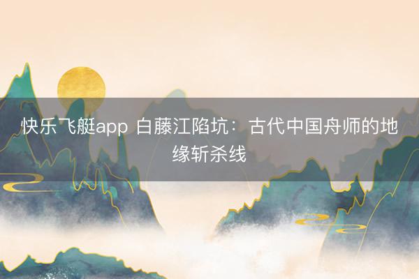 快乐飞艇app 白藤江陷坑：古代中国舟师的地缘斩杀线