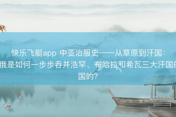 快乐飞艇app 中亚治服史——从草原到汗国：沙俄是如何一步步吞并浩罕、布哈拉和希瓦三大汗国的？
