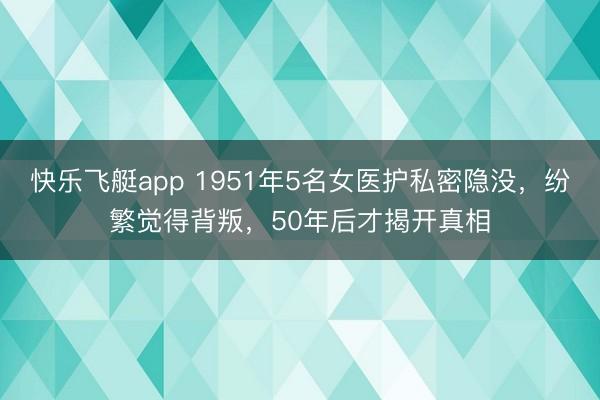 快乐飞艇app 1951年5名女医护私密隐没,纷繁觉得背叛,50年后才揭开真相