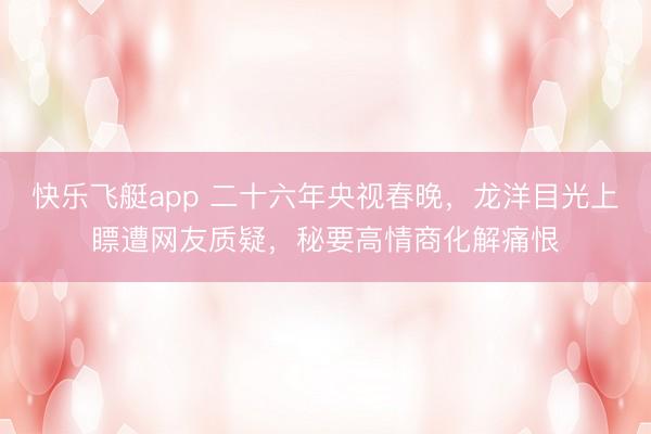 快乐飞艇app 二十六年央视春晚,龙洋目光上瞟遭网友质疑,秘要高情商化解痛恨