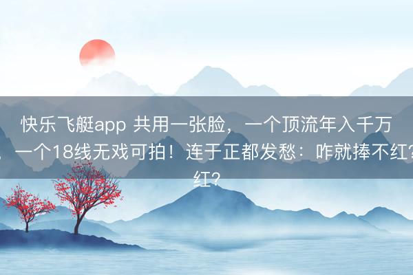快乐飞艇app 共用一张脸，一个顶流年入千万，一个18线无戏可拍！连于正都发愁：咋就捧不红？