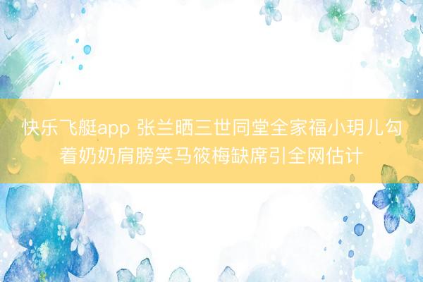 快乐飞艇app 张兰晒三世同堂全家福小玥儿勾着奶奶肩膀笑马筱梅缺席引全网估计