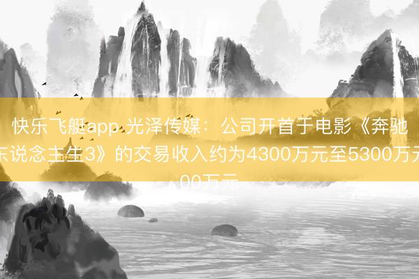 快乐飞艇app 光泽传媒：公司开首于电影《奔驰东说念主生3》的交易收入约为4300万元至5300万元
