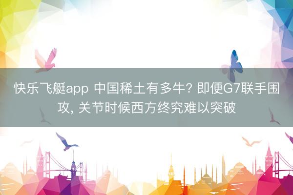 快乐飞艇app 中国稀土有多牛? 即便G7联手围攻， 关节时候西方终究难以突破