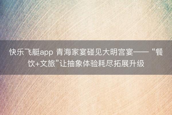 快乐飞艇app 青海家宴碰见大明宫宴—— “餐饮+文旅”让抽象体验耗尽拓展升级