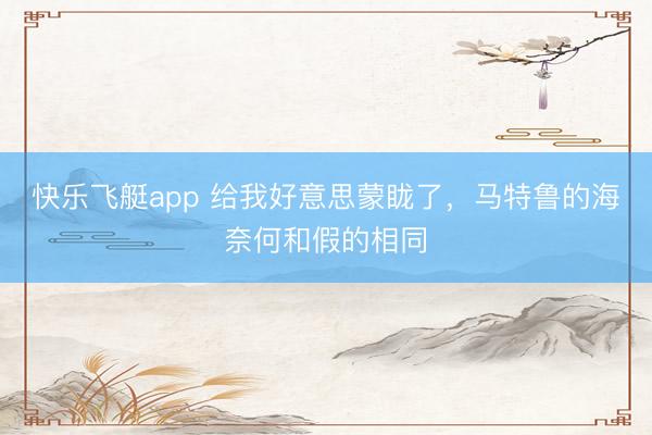 快乐飞艇app 给我好意思蒙眬了，马特鲁的海奈何和假的相同