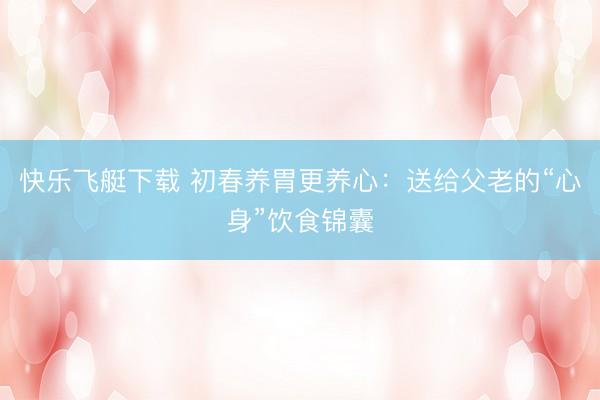 快乐飞艇下载 初春养胃更养心：送给父老的“心身”饮食锦囊