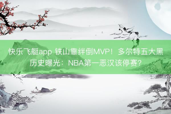 快乐飞艇app 铁山靠绊倒MVP！多尔特五大黑历史曝光：NBA第一恶汉该停赛？