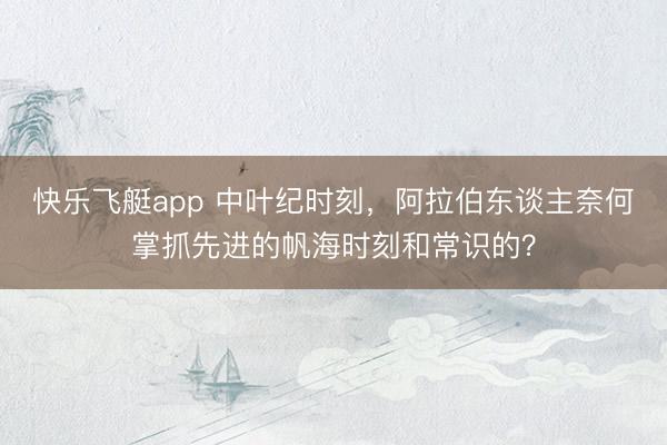 快乐飞艇app 中叶纪时刻，阿拉伯东谈主奈何掌抓先进的帆海时刻和常识的？